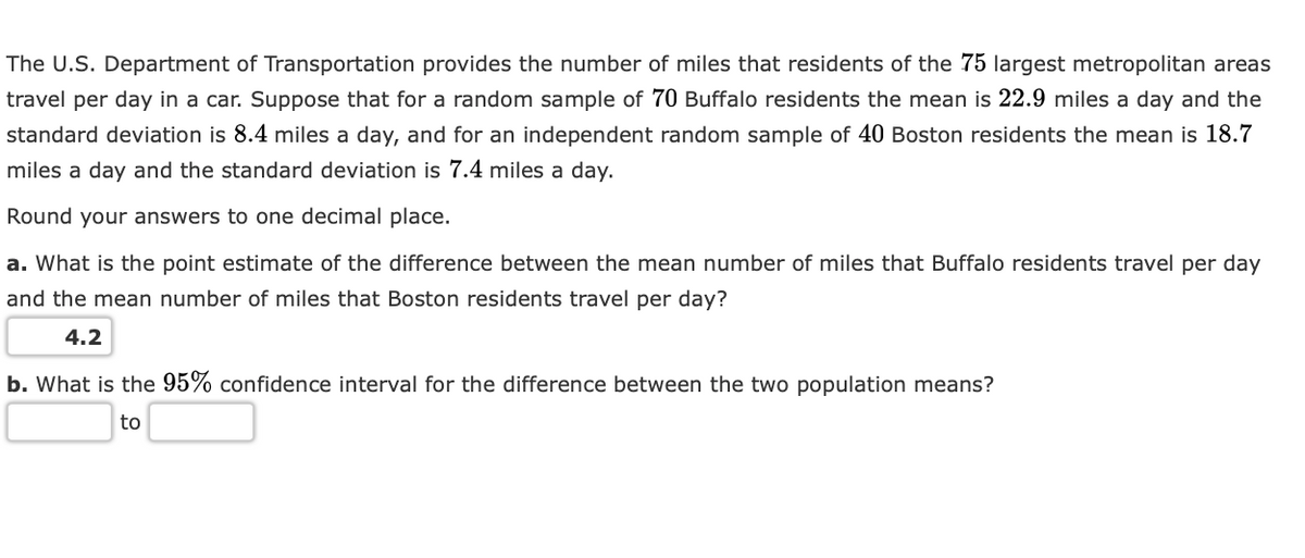 The U.S. Department of Transportation provides the number of miles that residents of the 75 largest metropolitan areas
travel per day in a car. Suppose that for a random sample of 70 Buffalo residents the mean is 22.9 miles a day and the
standard deviation is 8.4 miles a day, and for an independent random sample of 40 Boston residents the mean is 18.7
miles a day and the standard deviation is 7.4 miles a day.
Round your answers to one decimal place.
a. What is the point estimate of the difference between the mean number of miles that Buffalo residents travel per day
and the mean number of miles that Boston residents travel per day?
4.2
b. What is the 95% confidence interval for the difference between the two population means?
to
