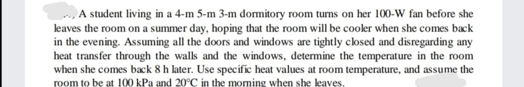 A student living in a 4-m 5-m 3-m dormitory room turns on her 100-W fan before she
leaves the room on a summer day, hoping that the room will be cooler when she comes back
in the evening. Assuming all the doors and windows are tightly closed and disregarding any
heat transfer through the walls and the windows, determine the temperature in the room
when she comes back 8 h later. Use specific heat values at room temperature, and assume the
room to be at 100 kPa and 20°C in the morning when she leaves.
