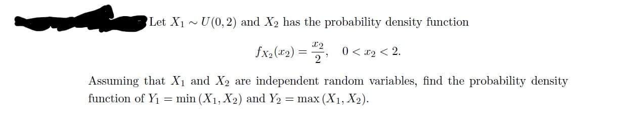 Let X1~U(0,2) and X2 has the probability density function
fx,(*2) :
0 < x2 < 2.
2
Assuming that X1 and X2 are independent random variables, find the probability density
function of Yi
= min (X1, X2) and Y2
= max (X1, X2).
