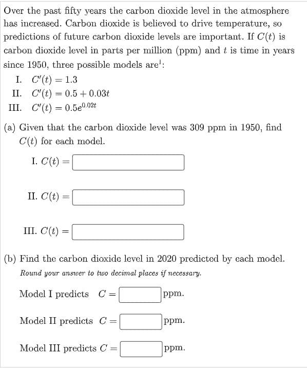 Over the past fifty years the carbon dioxide level in the atmosphere
has increased. Carbon dioxide is believed to drive temperature, so
predictions of future carbon dioxide levels are important. If C'(t) is
carbon dioxide level in parts per million (ppm) and t is time in years
since 1950, three possible models are':
I. C"(t) = 1.3
%3D
II. C"(t) = 0.5 +0.03t
III. C"(t) = 0.5e0.02t
(a) Given that the carbon dioxide level was 309 ppm in 1950, find
C(t) for each model.
I. C(t) =
II. C(t) =
I. С (() —
(b) Find the carbon dioxide level in 2020 predicted by cach model.
Round your answer to two decimal places if necessary.
Model I predicts C =
ppm.
Model II predicts C =
ppm.
Model III predicts C =
ppm.
