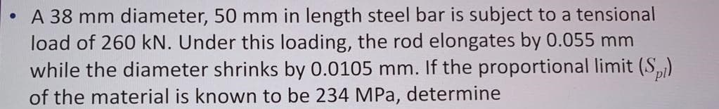 A 38 mm diameter, 50 mm in length steel bar is subject to a tensional
load of 260 kN. Under this loading, the rod elongates by 0.055 mm
while the diameter shrinks by 0.0105 mm. If the proportional limit (S,)
of the material is known to be 234 MPa, determine
