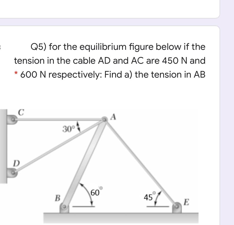 Q5) for the equilibrium figure below if the
tension in the cable AD and AC are 450 N and
* 600 N respectively: Find a) the tension in AB
30°
D
60
B
45
E
