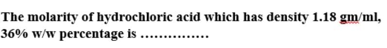 The molarity of hydrochloric acid which has density 1.18 gm/ml,
36% w/w percentage is ...
