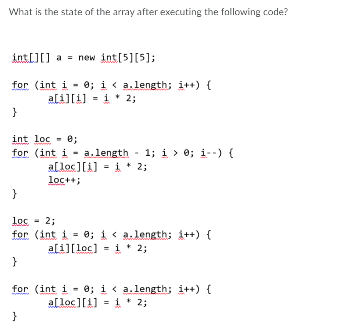 What is the state of the array after executing the following code?
int[][] a = new int[5][5];
for (int i = 0; i < a.length; i++) {
i * 2;
ali][i]
%3D
}
int loc
0;
1; i > 0; i--) {
for (int i = a.length
a[loc][i] = i * 2;
loc++;
}
lọc
2;
www
for (int i = 0; i < a.length; i++) {
ali][loc] = i * 2;
}
for (int i = 0; i < a.length; i++) {
alloc][i] = i * 2;
}

