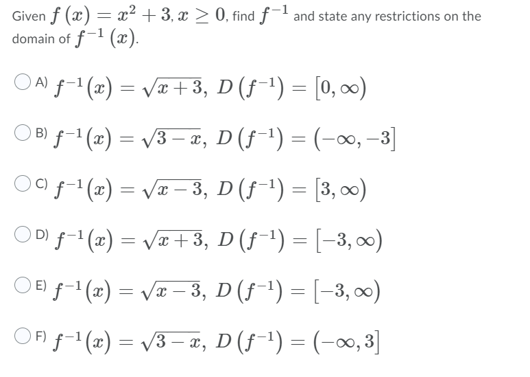Given f (x) = x² + 3, x > 0, find f and state any restrictions on the
domain of f-1 (æ).
ON f- (1) = Væ +3, D (f-1) = [0, ∞0)
O B) f-1(2) = /3 – 2, D(f¯') = (-∞, –3]
В)
O0 f-(2) = V – 3, D (f-') = [3, 00)
OD f-1(x) = Væ +3, D (f-1) = [-3, 0)
O E f-1 (x) = Væ – 3, D (f-') = [-3, )
%3D
OFi f-1 (x) = /3 – æ, D (ƒ-1) = (-∞, 3]
