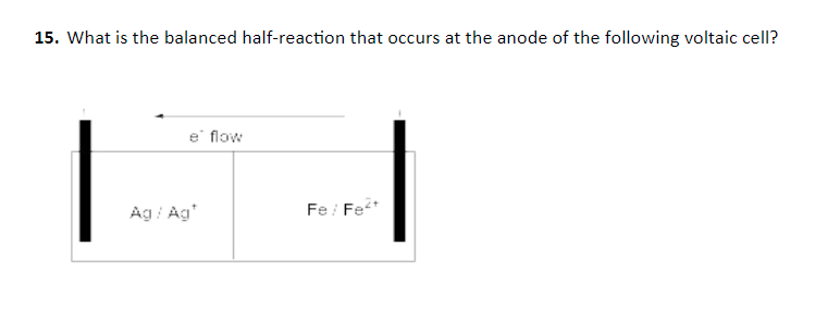 15. What is the balanced half-reaction that occurs at the anode of the following voltaic cell?
|
e flow
Ag / Ag'
Fe: Fe*
