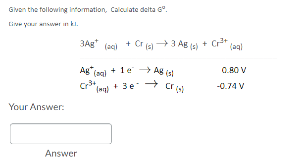 Given the following information, Calculate delta G°.
Give your answer in kJ.
3Ag*
+ Cr (s)
+ 3 Ag (s)
Cr3+
(aq)
+
(aq)
Ag" (aq)
+ 1 e → Ag (s)
0.80 V
Cr3+
(aq) + 3 e-
→ Cr (s)
-0.74 V
Your Answer:
Answer
