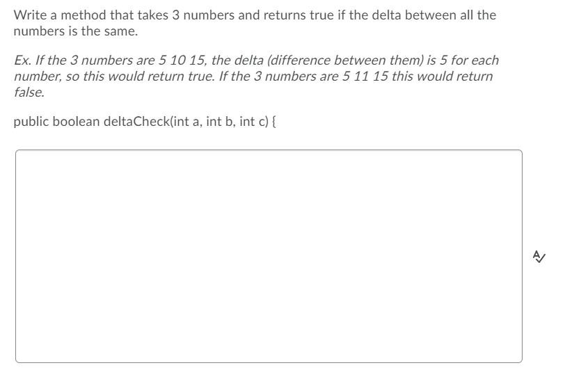 Write a method that takes 3 numbers and returns true if the delta between all the
numbers is the same.
Ex. If the 3 numbers are 5 10 15, the delta (difference between them) is 5 for each
number, so this would return true. If the 3 numbers are 5 11 15 this would return
false.
public boolean deltaCheck(int a, int b, int c) {

