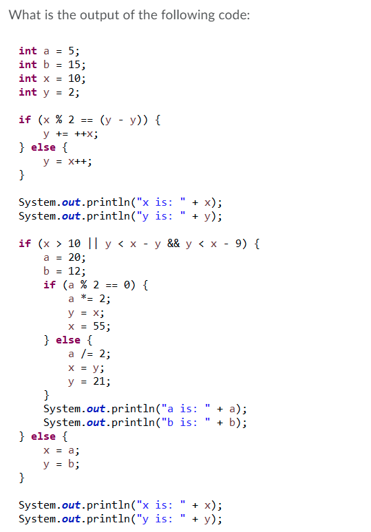 What is the output of the following code:
int a = 5;
int b = 15;
int x =
10;
2;
int y
(у - у)) {
if (x % 2
y += ++X;
} else {
y = x++;
}
==
System.out.println("x is:
System.out.println("y is:
+ x);
+ у);
if (x > 10 ||у<x -у && у <x - 9) {
20;
12;
if (a % 2
*= 2;
a =
b =
0) {
==
a
y = x;
x = 55;
} else {
a /= 2;
x = y;
y = 21;
}
System.out.println("a is:
System.out.println("b is:
} else {
x = a;
y = b;
}
+ a);
+ b);
System.out.println("x is:
System.out.println("y is:
+ x);
+ у);
