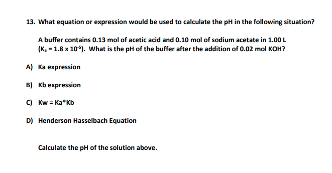 13. What equation or expression would be used to calculate the pH in the following situation?
A buffer contains 0.13 mol of acetic acid and 0.10 mol of sodium acetate in 1.00 L
(K. = 1.8 x 105). What is the pH of the buffer after the addition of 0.02 mol KOH?
A) Ka expression
в) кЬ еxpression
C) Kw = Ka*Kb
D) Henderson Hasselbach Equation
Calculate the pH of the solution above.
