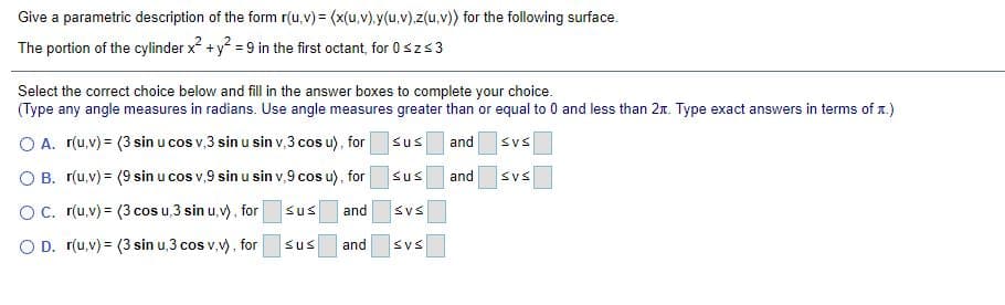 Give a parametric description of the form r(u,v) = (x(u,v).y(u,v).z(u,v)) for the following surface.
The portion of the cylinder x? +y? = 9 in the first octant, for 0szs3
Select the correct choice below and fill in the answer boxes to complete your choice.
(Type any angle measures in radians. Use angle measures greater than or equal to 0 and less than 2t. Type exact answers in terms of x.)
O A. r(u,v) = (3 sin u cos v,3 sin u sin v,3 cos u), for
and
Sus
Svs
O B. r(u,v) = (9 sin u cos v,9 sin u sin v,9 cos u), for
Sus
and
SVS
OC. r(u,v) = (3 cos u,3 sin u,v), for
Sus
and
SVS
O D. r(u,v) = (3 sin u,3 cos v,v), for
sus
and
