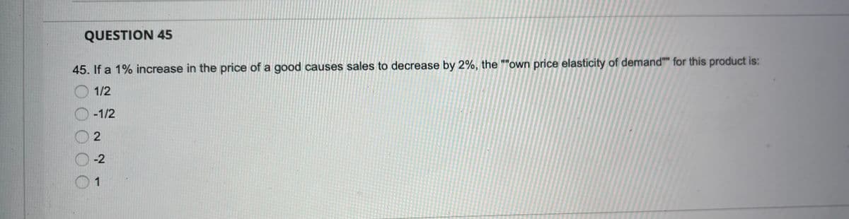 QUESTION 45
45. If a 1% increase in the price of a good causes sales to decrease by 2%, the ""own price elasticity of demand"" for this product is:
1/2
-1/2
-2
1
