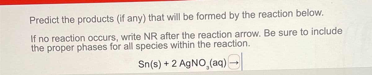 Predict the products (if any) that will be formed by the reaction below.
If no reaction occurs, write NR after the reaction arrow. Be sure to include
the proper phases for all species within the reaction.
Sn(s) + 2 AgNO3(aq)
