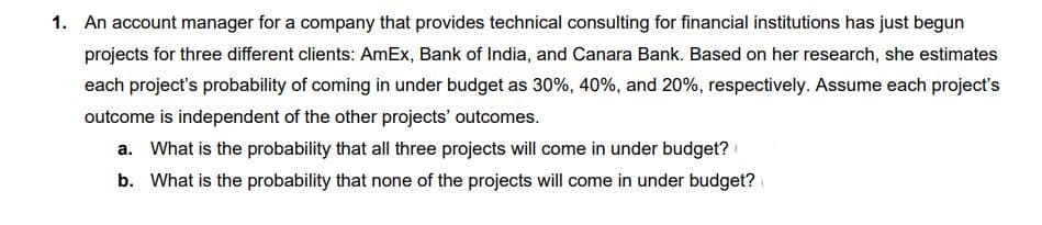 1. An account manager for a company that provides technical consulting for financial institutions has just begun
projects for three different clients: AmEx, Bank of India, and Canara Bank. Based on her research, she estimates
each project's probability of coming in under budget as 30%, 40%, and 20%, respectively. Assume each project's
outcome is independent of the other projects' outcomes.
a. What is the probability that all three projects will come in under budget?
b. What is the probability that none of the projects will come in under budget?