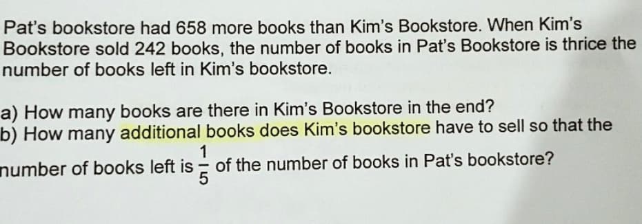 Pat's bookstore had 658 more books than Kim's Bookstore. When Kim's
Bookstore sold 242 books, the number of books in Pat's Bookstore is thrice the
number of books left in Kim's bookstore.
a) How many books are there in Kim's Bookstore in the end?
b) How many additional books does Kim's bookstore have to sell so that the
1
of the number of books in Pat's bookstore?
number of books left is
