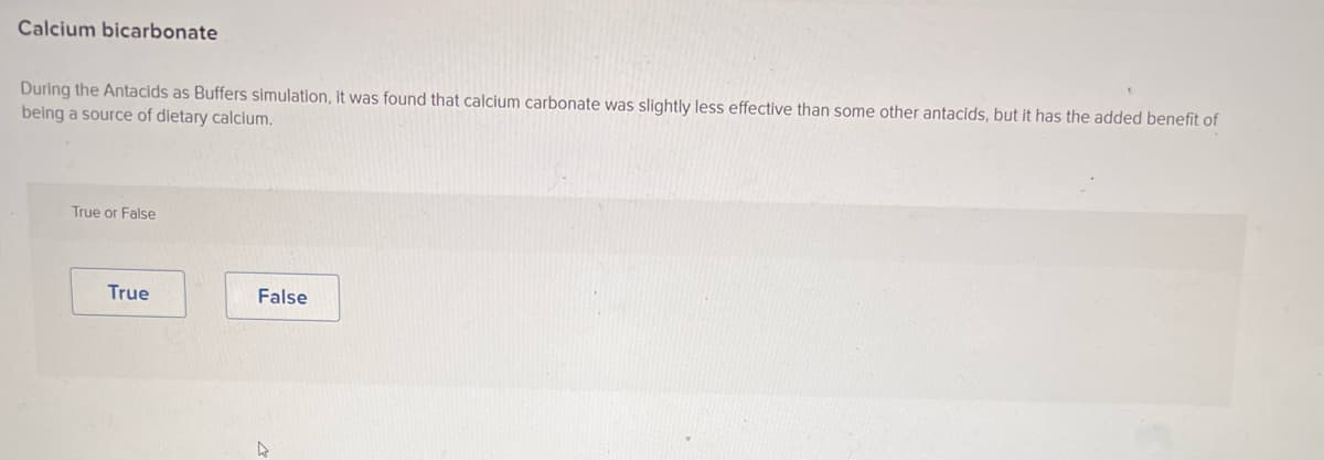 Calcium bicarbonate
During the Antacids as Buffers simulation, it was found that calcium carbonate was slightly less effective than some other antacids, but it has the added benefit of
being a source of dietary calcium.
True or False
True
False
A