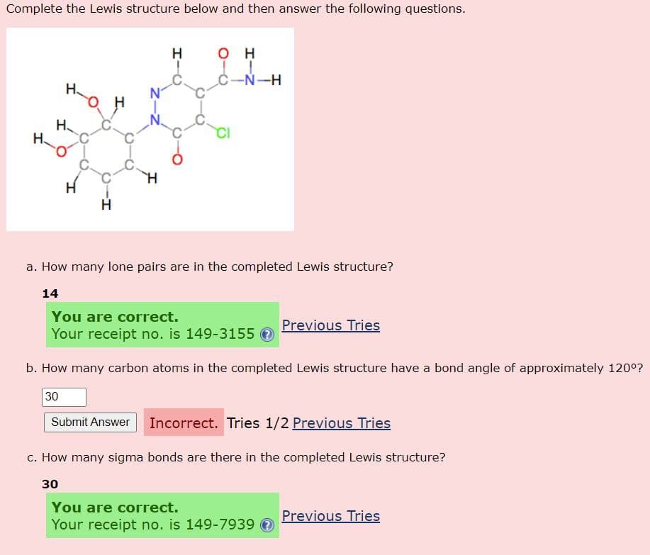 Complete the Lewis structure below and then answer the following questions.
нан
H
H
H
H
OH
C-N-H
a. How many lone pairs are in the completed Lewis structure?
14
You are correct.
Your receipt no. is 149-3155 Ⓒ
Previous Tries
b. How many carbon atoms in the completed Lewis structure have a bond angle of approximately 120°?
30
Submit Answer Incorrect. Tries 1/2 Previous Tries
c. How many sigma bonds are there in the completed Lewis structure?
30
You are correct.
Your receipt no. is 149-7939
Previous Tries