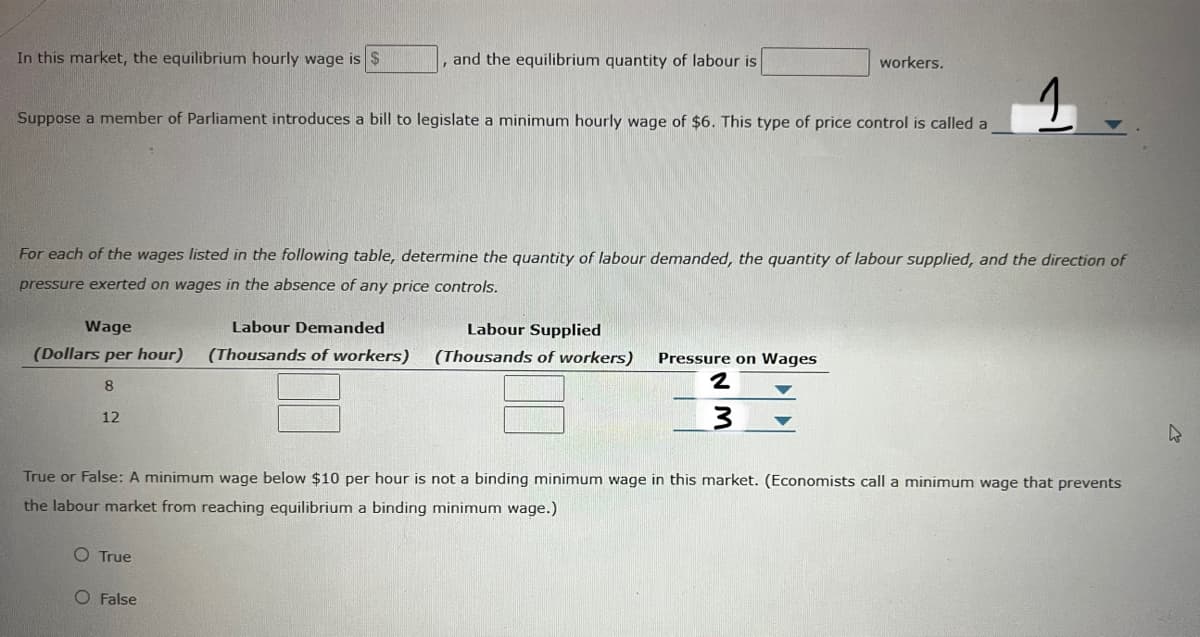 In this market, the equilibrium hourly wage is $
and the equilibrium quantity of labour is
workers.
Suppose a member of Parliament introduces a bill to legislate a minimum hourly wage of $6. This type of price control is called a
For each of the wages listed in the following table, determine the quantity of labour demanded, the quantity of labour supplied, and the direction of
pressure exerted on wages in the absence of any price controls.
Wage
Labour Demanded
Labour Supplied
(Dollars per hour)
(Thousands of workers)
(Thousands of workers)
Pressure on Wages
8.
12
True or False: A minimum wage below $10 per hour is not a binding minimum wage in this market. (Economists call a minimum wage that prevents
the labour market from reaching equilibrium a binding minimum wage.)
O True
O False
