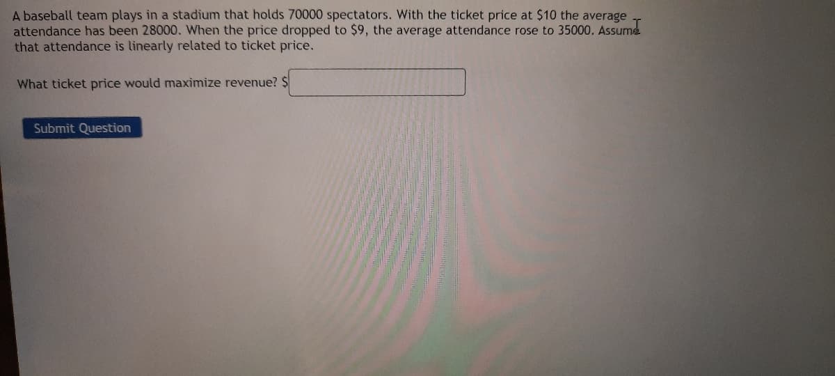 A baseball team plays in a stadium that holds 70000 spectators. With the ticket price at $10 the average
attendance has been 28000. When the price dropped to $9, the average attendance rose to 35000. Assume
that attendance is linearly related to ticket price.
What ticket price would maximize revenue? $
Submit Question
