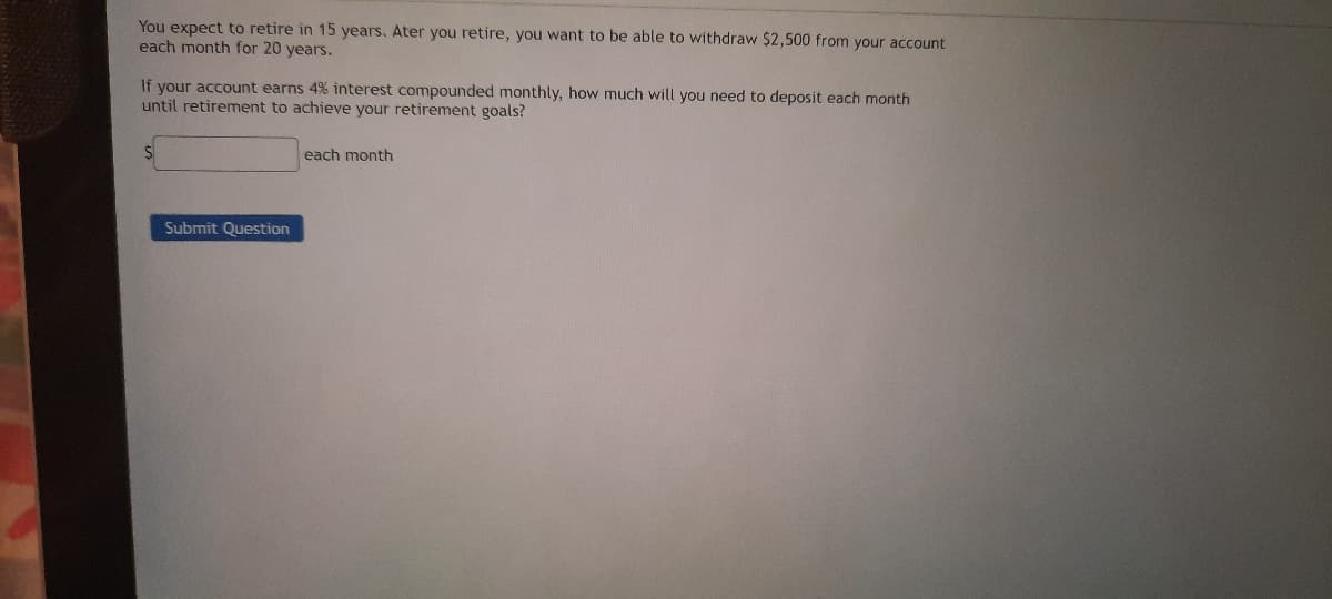 You expect to retire in 15 years. Ater you retire, you want to be able to withdraw $2,500 from your account
each month for 20 years.
If your account earns 4% interest compounded monthly, how much will you need to deposit each month
until retirement to achieve your retirement goals?
each month
Submit Question
