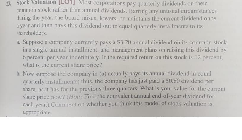 23. Stock Valuation [LO1] Most corporations pay quarterly dividends on their
common stock rather than annual dividends. Barring any unusual circumstances
during the year, the board raises, lowers, or maintains the current dividend once
a year and then pays this dividend out in equal quarterly installments to its
shareholders.
a. Suppose a company currently pays a $3.20 annual dividend on its common stock
in a single annual installment, and management plans on raising this dividend by
6 percent per year indefinitely. If the required return on this stock is 12 percent,
what is the current share price?
b. Now suppose the company in (a) actually pays its annual dividend in equal
quarterly installments; thus, the company has just paid a $0.80 dividend per
share, as it has for the previous three quarters. What is your value for the current
share price now? (Hint: Find the equivalent annual end-of-year dividend for
each year.) Comment on whether you think this model of stock valuation is
appropriate.
