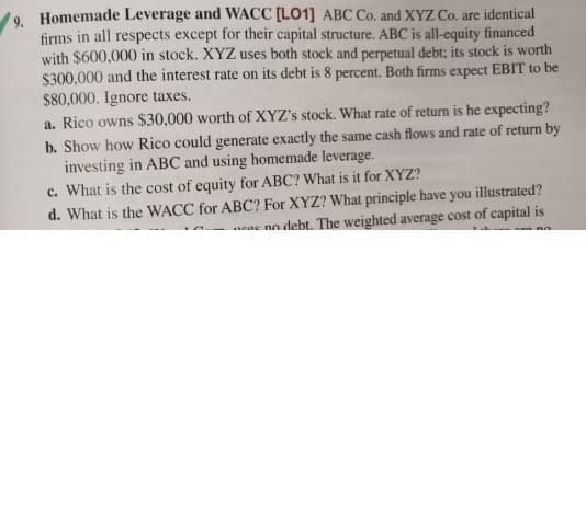 . Homemade Leverage and WACC [LO1] ABC Co. and XYZ Co. are identical
firms in all respects except for their capital structure. ABC is all-equity financed
with $600,000 in stock. XYZ uses both stock and perpetual debt; its stock is worth
$300,000 and the interest rate on its debt is 8 percent. Both firms expect EBIT to be
$80,000. Ignore taxes.
a. Rico owns $30,000 worth of XYZ's stock. What rate of return is he expecting?
b. Show how Rico could generate exactly the same cash flows and rate of return by
investing in ABC and using homemade leverage.
c. What is the cost of equity for ABC? What is it for XYZ?
d. What is the WACC for ABC? For XYZ? What principle have you illustrated?
eac no debt. The weighted average cost of capital is
