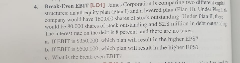 Break-Even EBIT [LO1] James Corporation is comparing two different capital
structures: an all-equity plan (Plan I) and a levered plan (Plan II). Under Plan I the
company would have 160,000 shares of stock outstanding. Under Plan II, there
would be 80,000 shares of stock outstanding and $2.8 million in debt outstanding.
The interest rate on the debt is 8 percent, and there are no taxes.
a. If EBIT is $350,000, which plan will result in the higher EPS?
b. If EBIT is $500,000, which plan will result in the higher EPS?
c. What is the break-even EBIT?
4.
Ito find the
