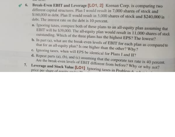 6. Break-Even EBIT and Leverage [LO1, 2] Keenan Corp. is comparing two
different capital structures. Plan I would result in 7,000 shares of stock and
$160,000 in debt. Plan II would result in 5,000 shares of stock and $240,000 in
debt. The interest rate on the debt is 10 percent.
a. Ignoring taxes, compare both of these plans to an all-equity plan assuming that
EBIT will be $39,000. The all-equity plan would result in 11,000 shares of stock
outstanding. Which of the three plans has the highest EPS? The lowest?
b. In part (a), what are the break-even levels of EBIT for each plan as compared to
that for an all-equity plan? Is one higher than the other? Why?
c. Ignoring taxes, when will EPS be identical for Plans I and II?
d. Repeat parts (a), (b), and (c) assuming that the corporate tax rate is 40 percent.
Are the break-even levels of EBIT different from before? Why or why not?
7. Leverage and Stock Value [L01] Ignoring taxes in Problem 6..
price per share of eanitu ndn
