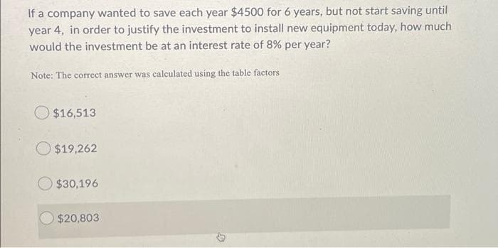 If a company wanted to save each year $4500 for 6 years, but not start saving until
year 4, in order to justify the investment to install new equipment today, how much
would the investment be at an interest rate of 8% per year?
Note: The correct answer was calculated using the table factors
$16,513
$19,262
$30,196
$20,803
T