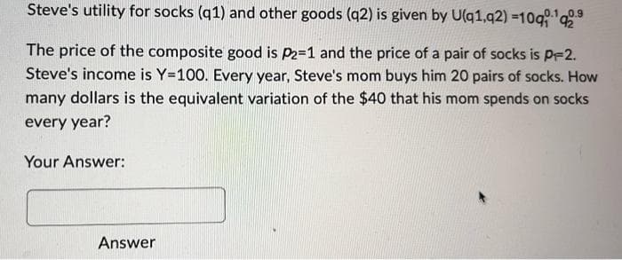 Steve's utility for socks (q1) and other goods (q2) is given by U(q1,q2)=10q¹q29
The price of the composite good is P2=1 and the price of a pair of socks is P-2.
Steve's income is Y=100. Every year, Steve's mom buys him 20 pairs of socks. How
many dollars is the equivalent variation of the $40 that his mom spends on socks
every year?
Your Answer:
Answer