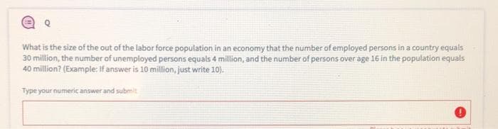 What is the size of the out of the labor force population in an economy that the number of employed persons in a country equals
30 million, the number of unemployed persons equals 4 million, and the number of persons over age 16 in the population equals
40 million? (Example: If answer is 10 million, just write 10).
Type your numeric answer and submit