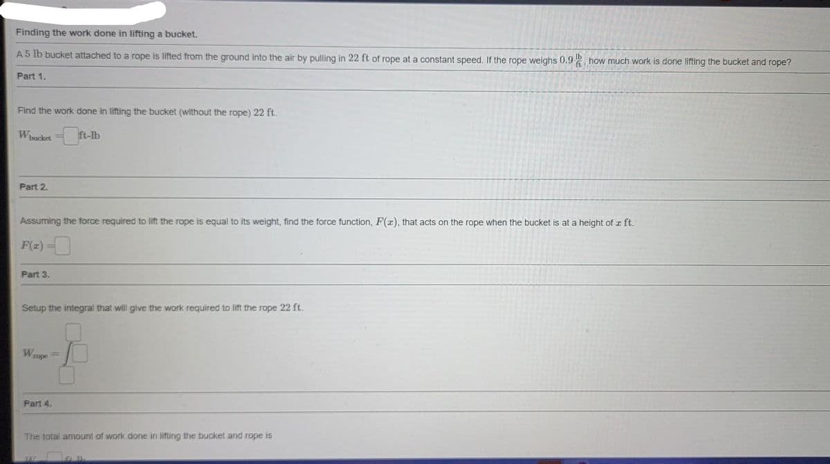 Finding the work done in lifting a bucket.
A 5 lb bucket attached to a rope is lifted from the ground into the air by pulling in 22 ft of rope at a constant speed. If the rope weighs 0.9, how much work is done lifting the bucket and rope?
lb
ft
Part 1.
Find the work done in lifting the bucket (without the rope) 22 ft.
W
Part 2.
Assuming the force required to lift the rope is equal to its weight, find the force function, F(x), that acts on the rope when the bucket is at a height of r ft.
F(z) -
Part 3.
Setup the integral that will give the work required to lift the rope 22 ft.
W
Vrope
Part 4.
The total amount of work done in lifling the bucket and rope is
JA
