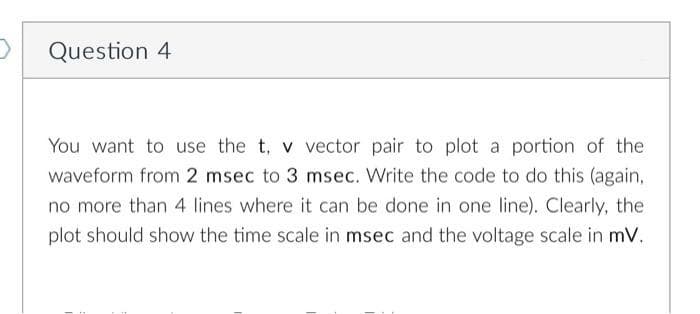 Question 4
You want to use the t, v vector pair to plot a portion of the
waveform from 2 msec to 3 msec. Write the code to do this (again,
no more than 4 lines where it can be done in one line). Clearly, the
plot should show the time scale in msec and the voltage scale in mV.
