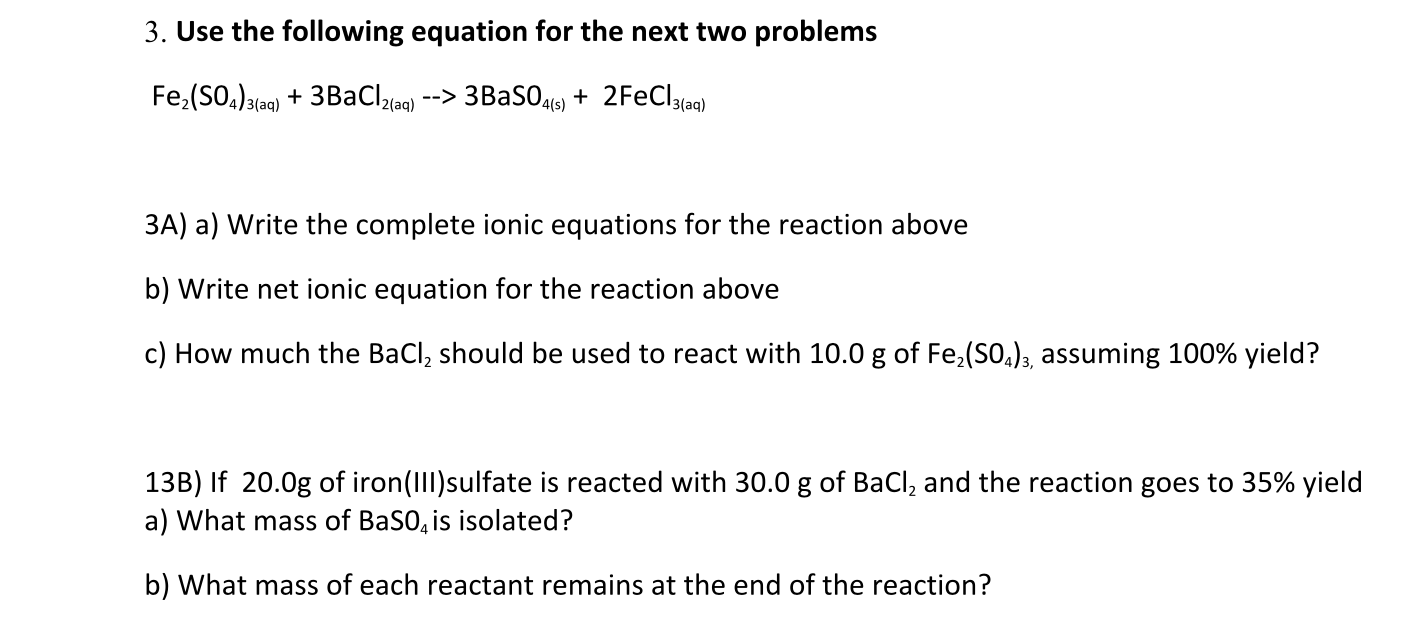 3. Use the following equation for the next two problems
Fe,(SO,)3(aq) + 3BaCl(aq) --> 3BASO,416) + 2FeCl3lag)
3A) a) Write the complete ionic equations for the reaction above
b) Write net ionic equation for the reaction above
c) How much the BaCl, should be used to react with 10.0 g of Fe,(SO.)3, assuming 100% yield?
13B) If 20.0g of iron(III)sulfate is reacted with 30.0 g of BaCl, and the reaction goes to 35% yield
a) What mass of BaSO, is isolated?
b) What mass of each reactant remains at the end of the reaction?
