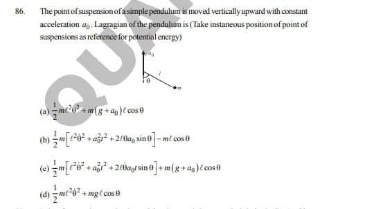 86.
The point of suspensionofa simple pendulum is moved verticallyupward with constant
acceleration ag. Lagragian of the pendulum is (Take instaneous position of point of
suspensions as reference for potential energy)
(a) - mi20 + m(g +an)e cos0
(b) - m[-6? + aği? + 200ag sine]- mt cos e
(e) m[*o* + a* + 2c0ay sin o]+ m(g+ a0)C cos0
(d)
+ mgl cos 0
