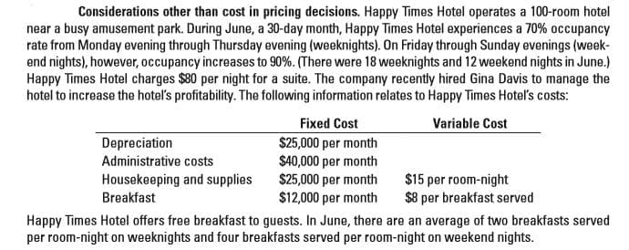 Considerations other than cost in pricing decisions. Happy Times Hotel operates a 100-room hotel
near a busy amusement park. During June, a 30-day month, Happy Times Hotel experiences a 70% occupancy
rate from Monday evening through Thursday evening (weeknights). On Friday through Sunday evenings (week-
end nights), however, occupancy increases to 90%. (There were 18 weeknights and 12 weekend nights in June.)
Happy Times Hotel charges $80 per night for a suite. The company recently hired Gina Davis to manage the
hotel to increase the hotel's profitability. The following information relates to Happy Times Hotel's costs:
Fixed Cost
$25,000 per month
$40,000 per month
$25,000 per month
$12,000 per month
Happy Times Hotel offers free breakfast to guests. In June, there are an average of two breakfasts served
per room-night on weeknights and four breakfasts served per room-night on weekend nights.
Variable Cost
Depreciation
Administrative costs
Housekeeping and supplies
Breakfast
$15 per room-night
$8 per breakfast served
