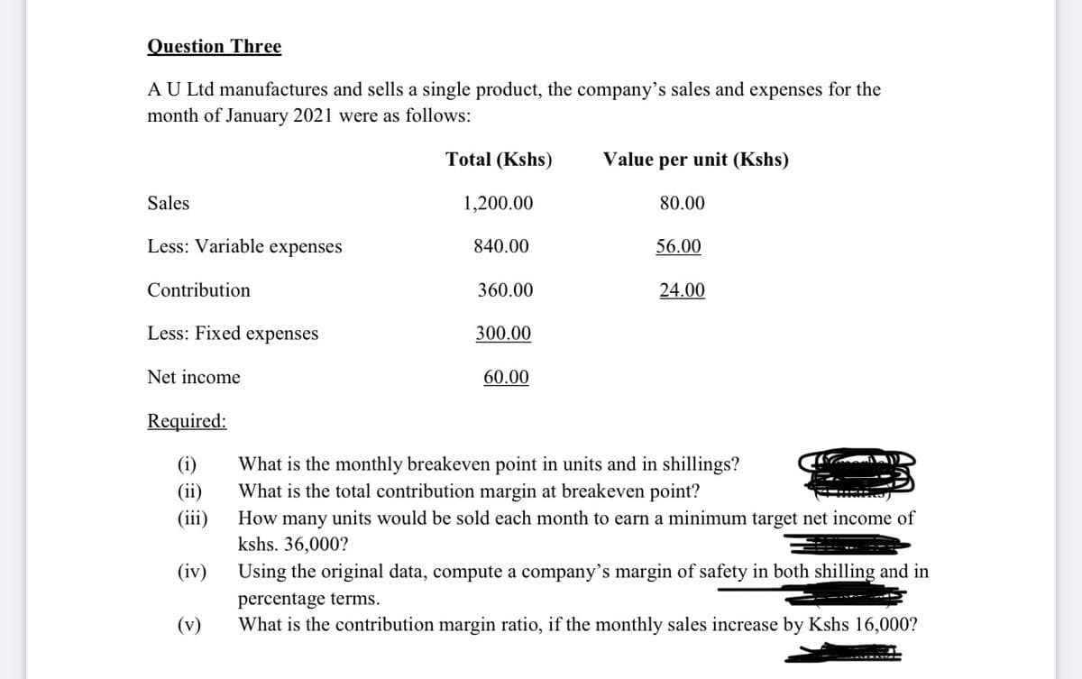 Question Three
AU Ltd manufactures and sells a single product, the company's sales and expenses for the
month of January 2021 were as follows:
Total (Kshs)
Value per unit (Kshs)
Sales
1,200.00
80.00
Less: Variable expenses
840.00
56.00
Contribution
360.00
24.00
Less: Fixed expenses
300.00
Net income
60.00
Required:
(i)
What is the monthly breakeven point in units and in shillings?
What is the total contribution margin at breakeven point?
(ii)
(iii)
How many units would be sold each month to earn a minimum target net income of
kshs. 36,000?
(iv)
Using the original data, compute a company's margin of safety in both shilling and in
percentage terms.
(v)
What is the contribution margin ratio, if the monthly sales increase by Kshs 16,000?
