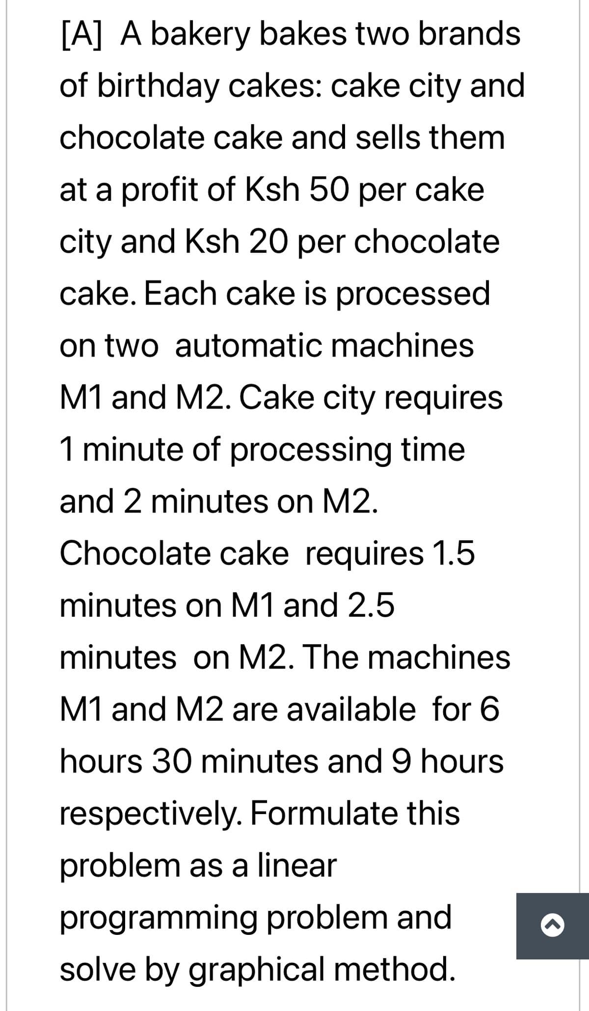 [A] A bakery bakes two brands
of birthday cakes: cake city and
chocolate cake and sells them
at a profit of Ksh 50 per cake
city and Ksh 20 per chocolate
cake. Each cake is processed
on two automatic machines
M1 and M2. Cake city requires
1 minute of processing time
and 2 minutes on M2.
Chocolate cake requires 1.5
minutes on M1 and 2.5
minutes on M2. The machines
M1 and M2 are available for 6
hours 30 minutes and 9 hours
respectively. Formulate this
problem as a linear
programming problem and
solve by graphical method.
