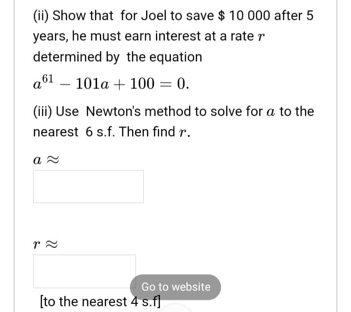 (ii) Show that for Joel to save $ 10 000 after 5
years, he must earn interest at a rater
determined by the equation
аб1 —
101a + 100 = 0.
(iii) Use Newton's method to solve for a to the
nearest 6 s.f. Then find r.
а
Go to website
[to the nearest 4 s.f]
