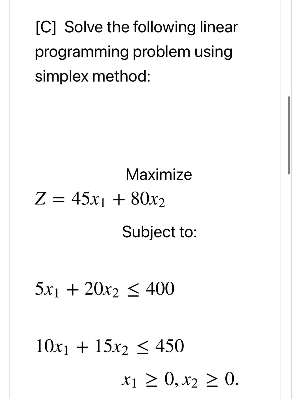 [C] Solve the following linear
programming problem using
simplex method:
Мaximize
Z = 45x1 + 80x2
Subject to:
5x1 + 20x2 < 400
10x1 + 15x2
< 450
X1 > 0, x2 > 0.
