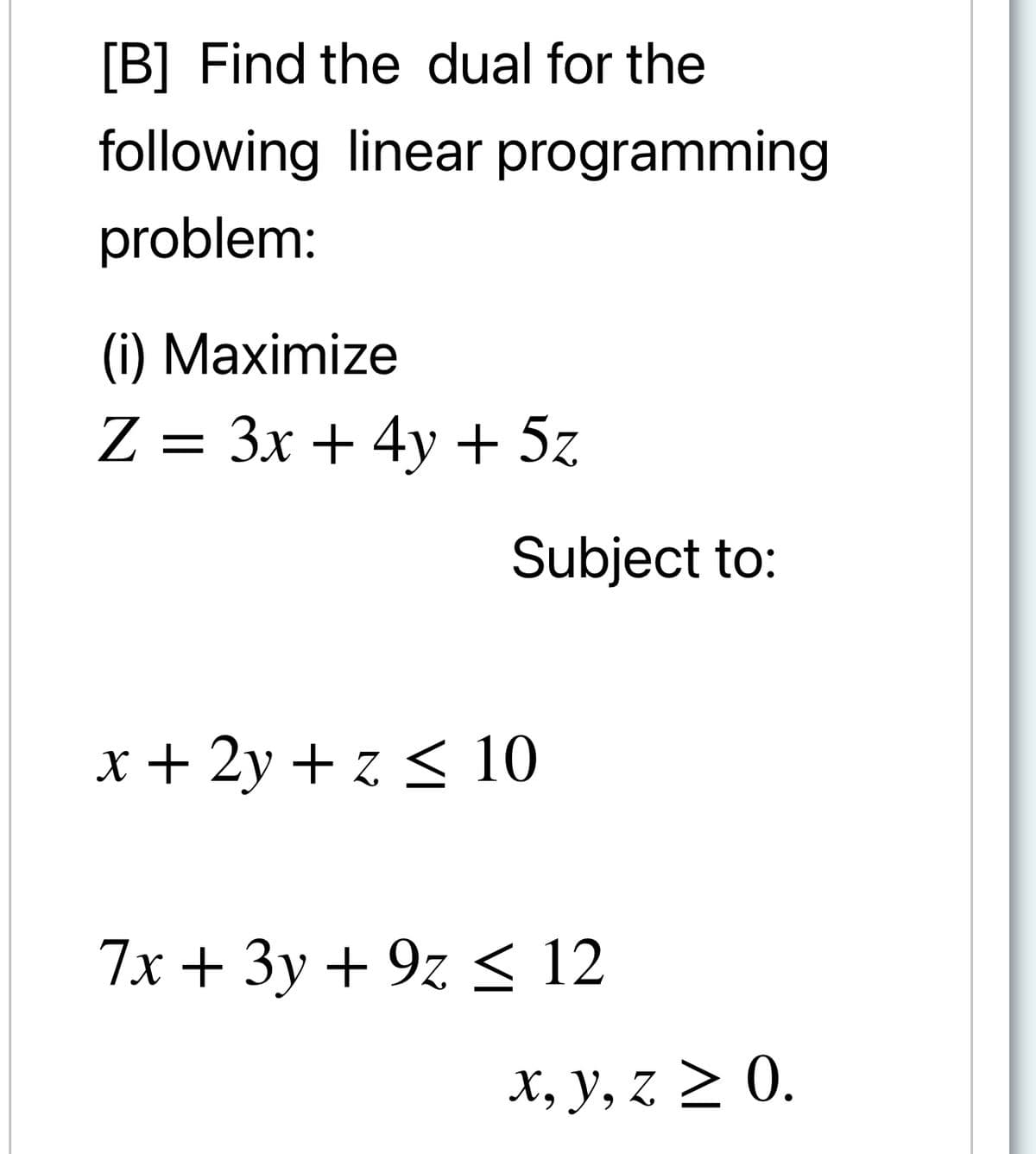 [B] Find the dual for the
following linear programming
problem:
(i) Maximize
Z = 3x + 4y + 5z
Subject to:
x + 2y + z < 10
7x + 3y + 9z < 12
X, y, z > 0.
