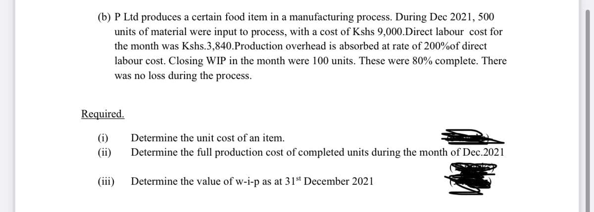 (b) P Ltd produces a certain food item in a manufacturing process. During Dec 2021, 500
units of material were input to process, with a cost of Kshs 9,000.Direct labour cost for
the month was Kshs.3,840.Production overhead is absorbed at rate of 200%of direct
labour cost. Closing WIP in the month were 100 units. These were 80% complete. There
was no loss during the process.
Required.
(i)
Determine the unit cost of an item.
(ii)
Determine the full production cost of completed units during the month of Dec.2021
(iii)
Determine the value of w-i-p as at 31st December 2021
