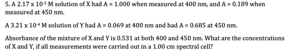 5. A 2.17 x 10-5 M solution of X had A =
measured at 450 nm.
A 3.21 x 10-4 M solution of Y had A = 0.069 at 400 nm and had A = 0.685 at 450 nm.
Absorbance of the mixture of X and Y is 0.531 at both 400 and 450 nm. What are the concentrations
of X and Y, if all measurements were carried out in a 1.00 cm spectral cell?
1.000 when measured at 400 nm, and A = 0.189 when