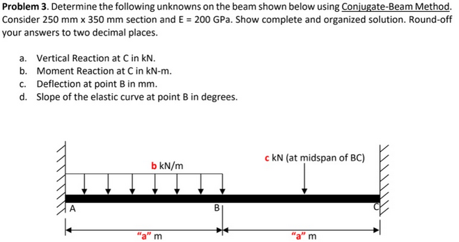 Problem 3. Determine the following unknowns on the beam shown below using Conjugate-Beam Method.
Consider 250 mm x 350 mm section and E = 200 GPa. Show complete and organized solution. Round-off
your answers to two decimal places.
a. Vertical Reaction at C in kN.
b. Moment Reaction at C in kN-m.
c. Deflection at point B in mm.
d. Slope of the elastic curve at point B in degrees.
b kN/m
m
B
c kN (at midspan of BC)
m