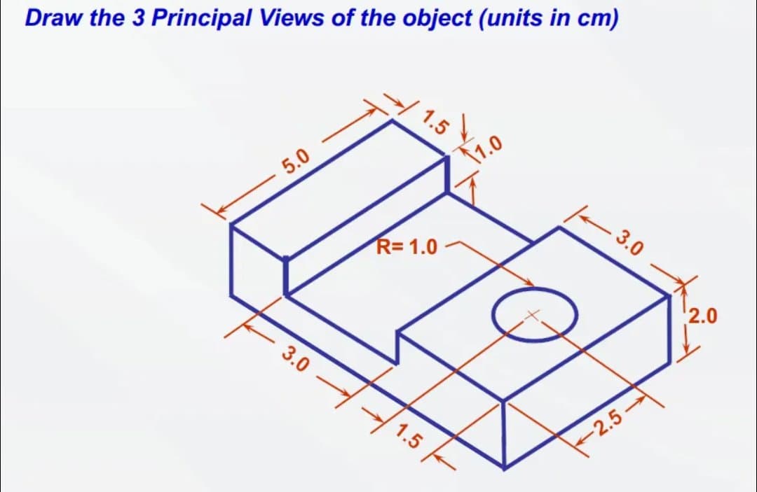 Draw the 3 Principal Views of the object (units in cm)
5.0
3.0
1.5
R=1.0
1.5
1.0
- 3.0
-2.5
2.0