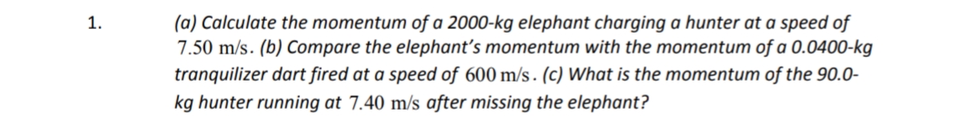 (a) Calculate the momentum of a 2000-kg elephant charging a hunter at a speed of
7.50 m/s. (b) Compare the elephant's momentum with the momentum of a 0.0400-kg
tranquilizer dart fired at a speed of 600 m/s . (c) What is the momentum of the 90.0-
1.
kg hunter running at 7.40 m/s after missing the elephant?
