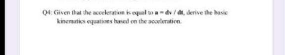 Q4: Given that the acceleration is equal to a -dv/ dt, derive the basic
kinematics equations based on the acceleration.
