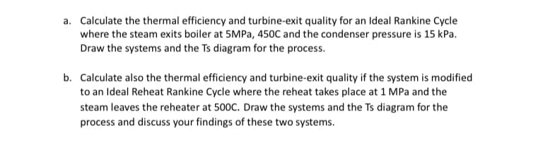 a. Calculate the thermal efficiency and turbine-exit quality for an Ideal Rankine Cycle
where the steam exits boiler at 5MPa, 450C and the condenser pressure is 15 kPa.
Draw the systems and the Ts diagram for the process.
b. Calculate also the thermal efficiency and turbine-exit quality if the system is modified
to an Ideal Reheat Rankine Cycle where the reheat takes place at 1 MPa and the
steam leaves the reheater at 500C. Draw the systems and the Ts diagram for the
process and discuss your findings of these two systems.
