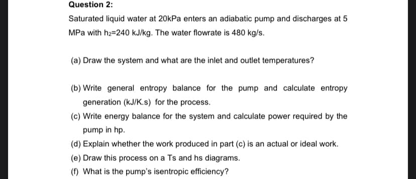 Question 2:
Saturated liquid water at 20kPa enters an adiabatic pump and discharges at 5
MPa with h2=240 kJ/kg. The water flowrate is 480 kg/s.
(a) Draw the system and what are the inlet and outlet temperatures?
(b) Write general entropy balance for the pump and calculate entropy
generation (kJ/K.s) for the process.
(c) Write energy balance for the system and calculate power required by the
pump in hp.
(d) Explain whether the work produced in part (c) is an actual or ideal work.
(e) Draw this process on a Ts and hs diagrams.
(f) What is the pump's isentropic efficiency?
