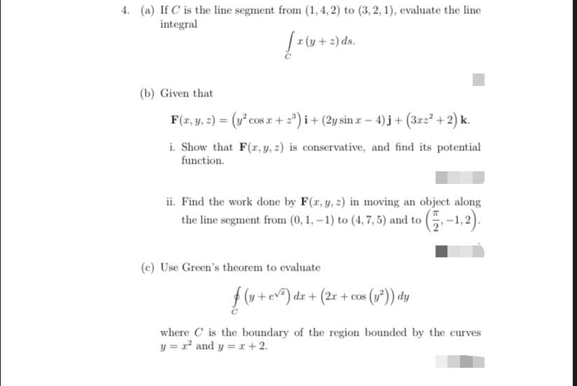 4. (a) If C is the line segment from (1, 4, 2) to (3, 2, 1), evaluate the line
integral
r (y+ 2) ds.
(b) Given that
F(r, y, 2) = (y cos r + 2*) i+ (2y sin z- 4) j+ (3rz +2) k.
i. Show that F(r, y, z) is conservative, and find its potential
function.
ii. Find the work done by F(r, y, 2) in moving an object along
the line segment from (0, 1, -1) to (4, 7, 5) and to (.-1,2).
(G-1.2).
(c) Use Green's theorem to evaluate
f (v + ev) dz + (2r + cos (*)) dy
where C is the boundary of the region bounded by the curves
y = r* and y = r +2.
